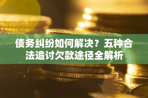 济南债务纠纷如何解决？五种合法追讨欠款途径全解析