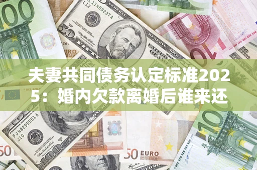 济南夫妻共同债务认定标准2025：婚内欠款离婚后谁来还？