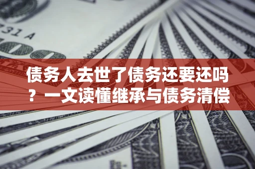济南债务人去世了债务还要还吗？一文读懂继承与债务清偿