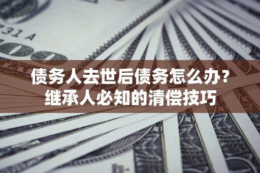 济南债务人去世后债务怎么办？继承人必知的清偿技巧